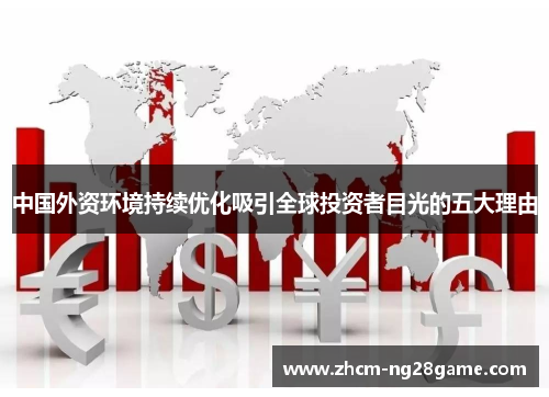 中国外资环境持续优化吸引全球投资者目光的五大理由 中国外资环境持续优化吸引全球投资者目光的五大理由