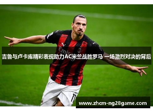 吉鲁与卢卡库精彩表现助力AC米兰战胜罗马 一场激烈对决的背后 吉鲁与卢卡库精彩表现助力AC米兰战胜罗马 一场激烈对决的背后