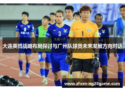 大连英博战略布局探讨与广州队球员未来发展方向对话