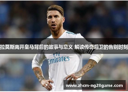 拉莫斯离开皇马背后的故事与意义 解读传奇后卫的告别时刻