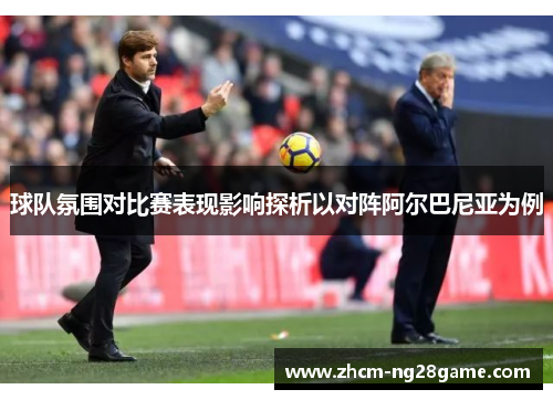 球队氛围对比赛表现影响探析以对阵阿尔巴尼亚为例 球队氛围对比赛表现影响探析以对阵阿尔巴尼亚为例