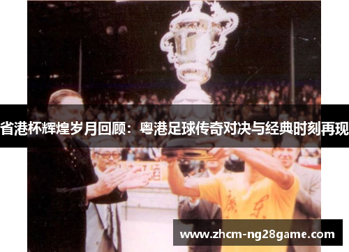 省港杯辉煌岁月回顾：粤港足球传奇对决与经典时刻再现