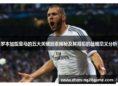 罗本加盟皇马的五大关键因素揭秘及其背后的战略意义分析 罗本加盟皇马的五大关键因素揭秘及其背后的战略意义分析