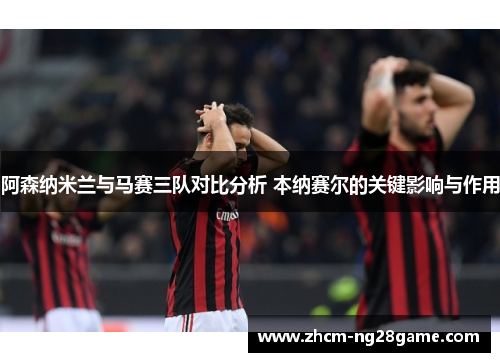 阿森纳米兰与马赛三队对比分析 本纳赛尔的关键影响与作用 阿森纳米兰与马赛三队对比分析 本纳赛尔的关键影响与作用