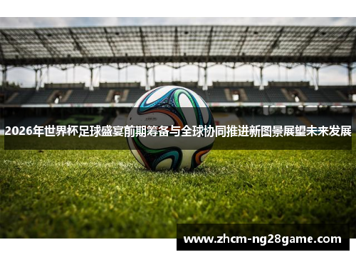 2026年世界杯足球盛宴前期筹备与全球协同推进新图景展望未来发展 2026年世界杯足球盛宴前期筹备与全球协同推进新图景展望未来发展