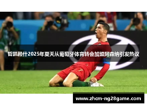 哲凯赖什2025年夏天从葡萄牙体育转会加盟阿森纳引发热议