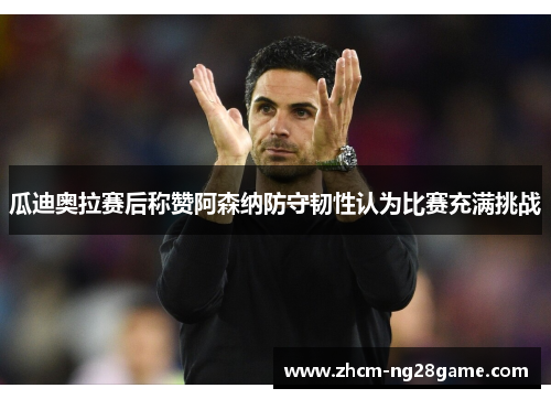 瓜迪奥拉赛后称赞阿森纳防守韧性认为比赛充满挑战