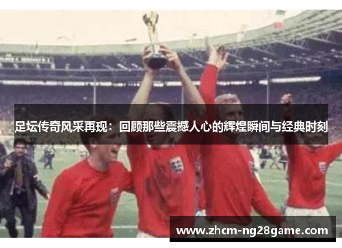 足坛传奇风采再现：回顾那些震撼人心的辉煌瞬间与经典时刻
