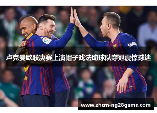 卢克曼欧联决赛上演帽子戏法助球队夺冠震惊球迷 卢克曼欧联决赛上演帽子戏法助球队夺冠震惊球迷