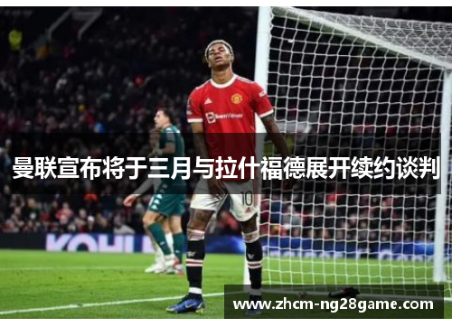 曼联宣布将于三月与拉什福德展开续约谈判 曼联宣布将于三月与拉什福德展开续约谈判